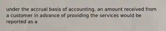 under the accrual basis of accounting, an amount received from a customer in advance of providing the services would be reported as a