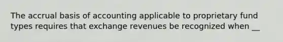 The accrual basis of accounting applicable to proprietary fund types requires that exchange revenues be recognized when __