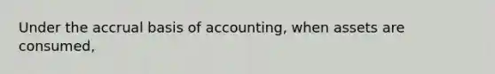 Under the accrual basis of accounting, when assets are consumed,