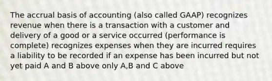 The accrual basis of accounting (also called GAAP) recognizes revenue when there is a transaction with a customer and delivery of a good or a service occurred (performance is complete) recognizes expenses when they are incurred requires a liability to be recorded if an expense has been incurred but not yet paid A and B above only A,B and C above