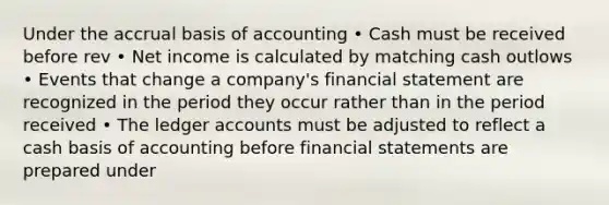 Under the accrual basis of accounting • Cash must be received before rev • Net income is calculated by matching cash outlows • Events that change a company's financial statement are recognized in the period they occur rather than in the period received • The ledger accounts must be adjusted to reflect a cash basis of accounting before financial statements are prepared under