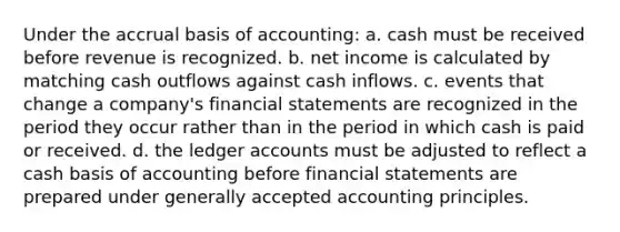 Under the accrual basis of accounting: a. cash must be received before revenue is recognized. b. net income is calculated by matching cash outflows against cash inflows. c. events that change a company's financial statements are recognized in the period they occur rather than in the period in which cash is paid or received. d. the ledger accounts must be adjusted to reflect a cash basis of accounting before financial statements are prepared under generally accepted accounting principles.