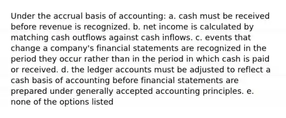 Under the accrual basis of accounting: a. cash must be received before revenue is recognized. b. net income is calculated by matching cash outflows against cash inflows. c. events that change a company's financial statements are recognized in the period they occur rather than in the period in which cash is paid or received. d. the ledger accounts must be adjusted to reflect a cash basis of accounting before financial statements are prepared under generally accepted accounting principles. e. none of the options listed