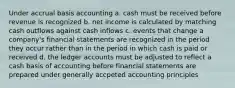 Under accrual basis accounting a. cash must be received before revenue is recognized b. net income is calculated by matching cash outflows against cash inflows c. events that change a company's financial statements are recognized in the period they occur rather than in the period in which cash is paid or received d. the ledger accounts must be adjusted to reflect a cash basis of accounting before financial statements are prepared under generally accpeted accounting principles