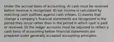 Under the accrual basis of accounting: A) cash must be received before revenue is recognized. B) net income is calculated by matching cash outflows against cash inflows. C) events that change a company's financial statements are recognized in the period they occur rather than in the period in which cash is paid or received. D) the ledger accounts must be adjusted to reflect a cash basis of accounting before financial statements are prepared under generally accepted accounting principles.