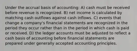 Under the accrual basis of accounting: A) cash must be received before revenue is recognized. B) net income is calculated by matching cash outflows against cash inflows. C) events that change a company's financial statements are recognized in the period they occur rather than in the period in which cash is paid or received. D) the ledger accounts must be adjusted to reflect a cash basis of accounting before financial statements are prepared under generally accepted accounting principles.