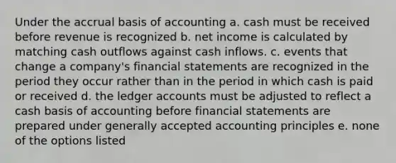 Under the accrual basis of accounting a. cash must be received before revenue is recognized b. net income is calculated by matching cash outflows against cash inflows. c. events that change a company's financial statements are recognized in the period they occur rather than in the period in which cash is paid or received d. the ledger accounts must be adjusted to reflect a cash basis of accounting before financial statements are prepared under generally accepted accounting principles e. none of the options listed