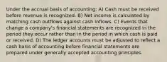 Under the accrual basis of accounting: A) Cash must be received before revenue is recognized. B) Net income is calculated by matching cash outflows against cash inflows. C) Events that change a company's financial statements are recognized in the period they occur rather than in the period in which cash is paid or received. D) The ledger accounts must be adjusted to reflect a cash basis of accounting before financial statements are prepared under generally accepted accounting principles.