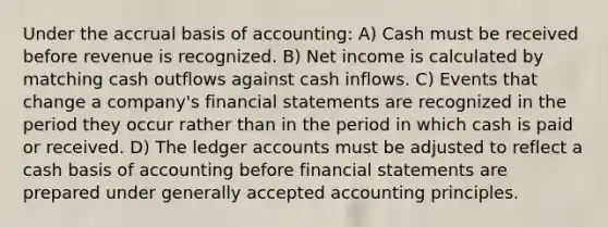 Under the accrual basis of accounting: A) Cash must be received before revenue is recognized. B) Net income is calculated by matching cash outflows against cash inflows. C) Events that change a company's financial statements are recognized in the period they occur rather than in the period in which cash is paid or received. D) The ledger accounts must be adjusted to reflect a cash basis of accounting before financial statements are prepared under generally accepted accounting principles.