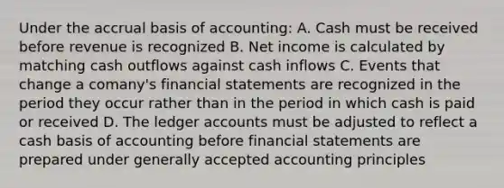 Under the accrual basis of accounting: A. Cash must be received before revenue is recognized B. Net income is calculated by matching cash outflows against cash inflows C. Events that change a comany's <a href='https://www.questionai.com/knowledge/kFBJaQCz4b-financial-statements' class='anchor-knowledge'>financial statements</a> are recognized in the period they occur rather than in the period in which cash is paid or received D. The ledger accounts must be adjusted to reflect a cash basis of accounting before financial statements are prepared under <a href='https://www.questionai.com/knowledge/kwjD9YtMH2-generally-accepted-accounting-principles' class='anchor-knowledge'>generally accepted accounting principles</a>