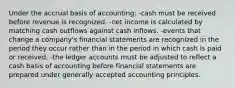 Under the accrual basis of accounting: -cash must be received before revenue is recognized. -net income is calculated by matching cash outflows against cash inflows. -events that change a company's financial statements are recognized in the period they occur rather than in the period in which cash is paid or received. -the ledger accounts must be adjusted to reflect a cash basis of accounting before financial statements are prepared under generally accepted accounting principles.