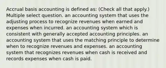 Accrual basis accounting is defined as: (Check all that apply.) Multiple select question. an accounting system that uses the adjusting process to recognize revenues when earned and expenses when incurred. an accounting system which is consistent with generally accepted accounting principles. an accounting system that uses the matching principle to determine when to recognize revenues and expenses. an accounting system that recognizes revenues when cash is received and records expenses when cash is paid.