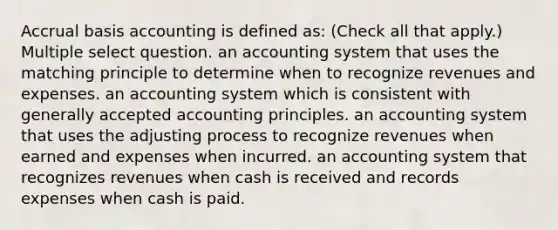 Accrual basis accounting is defined as: (Check all that apply.) Multiple select question. an accounting system that uses the matching principle to determine when to recognize revenues and expenses. an accounting system which is consistent with generally accepted accounting principles. an accounting system that uses the adjusting process to recognize revenues when earned and expenses when incurred. an accounting system that recognizes revenues when cash is received and records expenses when cash is paid.