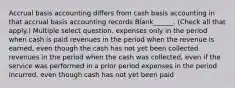 Accrual basis accounting differs from cash basis accounting in that accrual basis accounting records Blank______. (Check all that apply.) Multiple select question. expenses only in the period when cash is paid revenues in the period when the revenue is earned, even though the cash has not yet been collected revenues in the period when the cash was collected, even if the service was performed in a prior period expenses in the period incurred, even though cash has not yet been paid