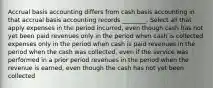 Accrual basis accounting differs from cash basis accounting in that accrual basis accounting records ________. Select all that apply expenses in the period incurred, even though cash has not yet been paid revenues only in the period when cash is collected expenses only in the period when cash is paid revenues in the period when the cash was collected, even if the service was performed in a prior period revenues in the period when the revenue is earned, even though the cash has not yet been collected