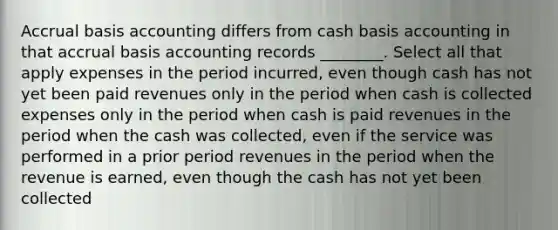 Accrual basis accounting differs from cash basis accounting in that accrual basis accounting records ________. Select all that apply expenses in the period incurred, even though cash has not yet been paid revenues only in the period when cash is collected expenses only in the period when cash is paid revenues in the period when the cash was collected, even if the service was performed in a prior period revenues in the period when the revenue is earned, even though the cash has not yet been collected