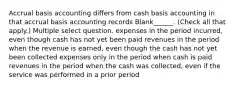 Accrual basis accounting differs from cash basis accounting in that accrual basis accounting records Blank______. (Check all that apply.) Multiple select question. expenses in the period incurred, even though cash has not yet been paid revenues in the period when the revenue is earned, even though the cash has not yet been collected expenses only in the period when cash is paid revenues in the period when the cash was collected, even if the service was performed in a prior period