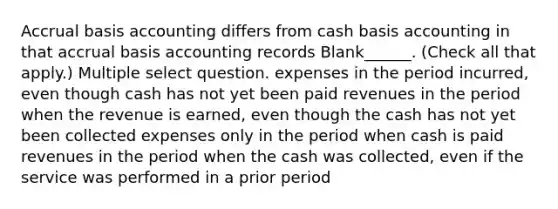 Accrual basis accounting differs from cash basis accounting in that accrual basis accounting records Blank______. (Check all that apply.) Multiple select question. expenses in the period incurred, even though cash has not yet been paid revenues in the period when the revenue is earned, even though the cash has not yet been collected expenses only in the period when cash is paid revenues in the period when the cash was collected, even if the service was performed in a prior period