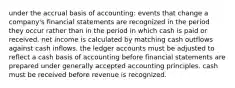 under the accrual basis of accounting: events that change a company's financial statements are recognized in the period they occur rather than in the period in which cash is paid or received. net income is calculated by matching cash outflows against cash inflows. the ledger accounts must be adjusted to reflect a cash basis of accounting before financial statements are prepared under generally accepted accounting principles. cash must be received before revenue is recognized.