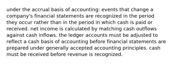 under the accrual basis of accounting: events that change a company's financial statements are recognized in the period they occur rather than in the period in which cash is paid or received. net income is calculated by matching cash outflows against cash inflows. the ledger accounts must be adjusted to reflect a cash basis of accounting before financial statements are prepared under generally accepted accounting principles. cash must be received before revenue is recognized.