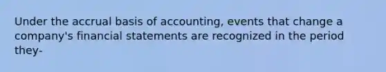 Under the accrual basis of accounting, events that change a company's financial statements are recognized in the period they-