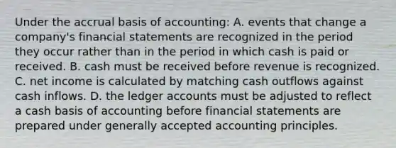 Under the accrual basis of accounting: A. events that change a company's financial statements are recognized in the period they occur rather than in the period in which cash is paid or received. B. cash must be received before revenue is recognized. C. net income is calculated by matching cash outflows against cash inflows. D. the ledger accounts must be adjusted to reflect a cash basis of accounting before financial statements are prepared under generally accepted accounting principles.