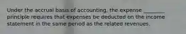 Under the accrual basis of accounting, the expense ________ principle requires that expenses be deducted on the income statement in the same period as the related revenues.