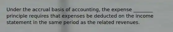 Under the accrual basis of accounting, the expense ________ principle requires that expenses be deducted on the income statement in the same period as the related revenues.