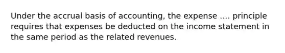 Under the accrual basis of accounting, the expense .... principle requires that expenses be deducted on the income statement in the same period as the related revenues.