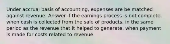 Under accrual basis of accounting, expenses are be matched against revenue: Answer if the earnings process is not complete. when cash is collected from the sale of products. in the same period as the revenue that it helped to generate. when payment is made for costs related to revenue