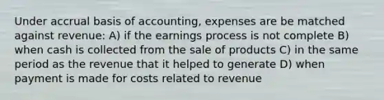 Under accrual basis of accounting, expenses are be matched against revenue: A) if the earnings process is not complete B) when cash is collected from the sale of products C) in the same period as the revenue that it helped to generate D) when payment is made for costs related to revenue