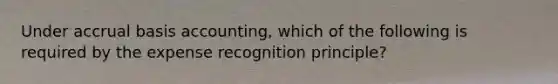 Under accrual basis accounting, which of the following is required by the expense recognition principle?