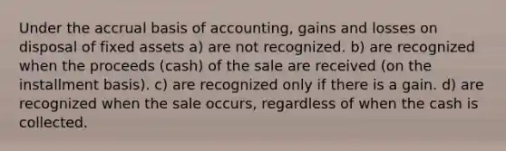 Under the accrual basis of accounting, gains and losses on disposal of fixed assets a) are not recognized. b) are recognized when the proceeds (cash) of the sale are received (on the installment basis). c) are recognized only if there is a gain. d) are recognized when the sale occurs, regardless of when the cash is collected.