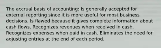 The accrual basis of accounting: Is generally accepted for external reporting since it is more useful for most business decisions. Is flawed because it gives complete information about cash flows. Recognizes revenues when received in cash. Recognizes expenses when paid in cash. Eliminates the need for adjusting entries at the end of each period.