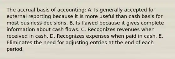 The accrual basis of accounting: A. Is generally accepted for external reporting because it is more useful than cash basis for most business decisions. B. Is flawed because it gives complete information about cash flows. C. Recognizes revenues when received in cash. D. Recognizes expenses when paid in cash. E. Eliminates the need for adjusting entries at the end of each period.