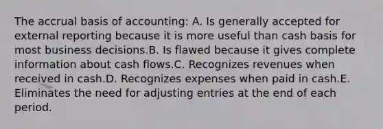 The accrual basis of accounting: A. Is generally accepted for external reporting because it is more useful than cash basis for most business decisions.B. Is flawed because it gives complete information about cash flows.C. Recognizes revenues when received in cash.D. Recognizes expenses when paid in cash.E. Eliminates the need for adjusting entries at the end of each period.