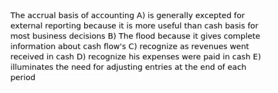 The accrual basis of accounting A) is generally excepted for external reporting because it is more useful than cash basis for most business decisions B) The flood because it gives complete information about cash flow's C) recognize as revenues went received in cash D) recognize his expenses were paid in cash E) illuminates the need for adjusting entries at the end of each period