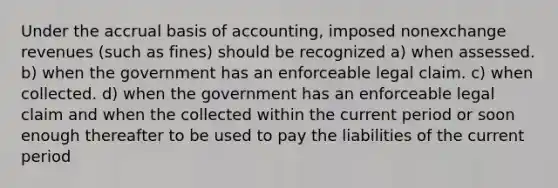 Under the accrual basis of accounting, imposed nonexchange revenues (such as fines) should be recognized a) when assessed. b) when the government has an enforceable legal claim. c) when collected. d) when the government has an enforceable legal claim and when the collected within the current period or soon enough thereafter to be used to pay the liabilities of the current period