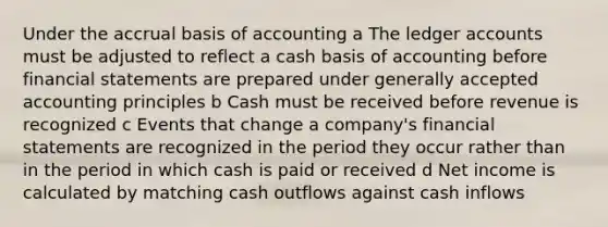 Under the accrual basis of accounting a The ledger accounts must be adjusted to reflect a cash basis of accounting before <a href='https://www.questionai.com/knowledge/kFBJaQCz4b-financial-statements' class='anchor-knowledge'>financial statements</a> are prepared under <a href='https://www.questionai.com/knowledge/kwjD9YtMH2-generally-accepted-accounting-principles' class='anchor-knowledge'>generally accepted accounting principles</a> b Cash must be received before revenue is recognized c Events that change a company's financial statements are recognized in the period they occur rather than in the period in which cash is paid or received d Net income is calculated by matching cash outflows against cash inflows