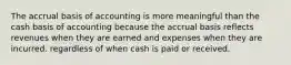 The accrual basis of accounting is more meaningful than the cash basis of accounting because the accrual basis reflects revenues when they are earned and expenses when they are incurred. regardless of when cash is paid or received.