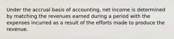 Under the accrual basis of accounting, net income is determined by matching the revenues earned during a period with the expenses incurred as a result of the efforts made to produce the revenue.