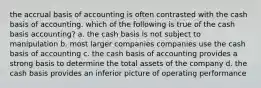 the accrual basis of accounting is often contrasted with the cash basis of accounting. which of the following is true of the cash basis accounting? a. the cash basis is not subject to manipulation b. most larger companies companies use the cash basis of accounting c. the cash basis of accounting provides a strong basis to determine the total assets of the company d. the cash basis provides an inferior picture of operating performance