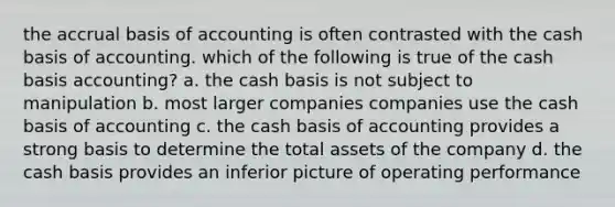 the accrual basis of accounting is often contrasted with the cash basis of accounting. which of the following is true of the cash basis accounting? a. the cash basis is not subject to manipulation b. most larger companies companies use the cash basis of accounting c. the cash basis of accounting provides a strong basis to determine the total assets of the company d. the cash basis provides an inferior picture of operating performance