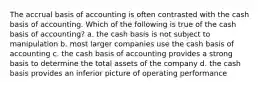 The accrual basis of accounting is often contrasted with the cash basis of accounting. Which of the following is true of the cash basis of accounting? a. the cash basis is not subject to manipulation b. most larger companies use the cash basis of accounting c. the cash basis of accounting provides a strong basis to determine the total assets of the company d. the cash basis provides an inferior picture of operating performance