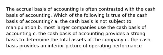 The accrual basis of accounting is often contrasted with the cash basis of accounting. Which of the following is true of the cash basis of accounting? a. the cash basis is not subject to manipulation b. most larger companies use the cash basis of accounting c. the cash basis of accounting provides a strong basis to determine the total assets of the company d. the cash basis provides an inferior picture of operating performance