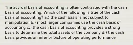 The accrual basis of accounting is often contrasted with the cash basis of accounting. Which of the following is true of the cash basis of accounting? a.) the cash basis is not subject to manipulation b.) most larger companies use the cash basis of accounting c.) the cash basis of accounting provides a strong basis to determine the total assets of the company d.) the cash basis provides an inferior picture of operating performance