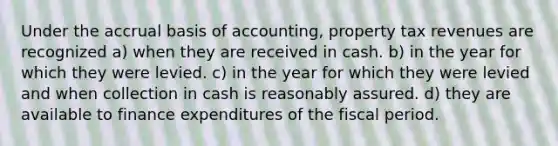 Under the accrual basis of accounting, property tax revenues are recognized a) when they are received in cash. b) in the year for which they were levied. c) in the year for which they were levied and when collection in cash is reasonably assured. d) they are available to finance expenditures of the fiscal period.