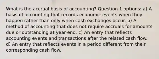 What is the accrual basis of accounting? Question 1 options: a) A basis of accounting that records economic events when they happen rather than only when cash exchanges occur. b) A method of accounting that does not require accruals for amounts due or outstanding at year-end. c) An entry that reflects accounting events and transactions after the related cash flow. d) An entry that reflects events in a period different from their corresponding cash flow.