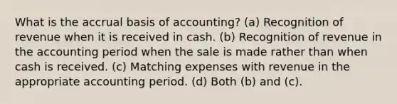 What is the accrual basis of accounting? (a) Recognition of revenue when it is received in cash. (b) Recognition of revenue in the accounting period when the sale is made rather than when cash is received. (c) Matching expenses with revenue in the appropriate accounting period. (d) Both (b) and (c).