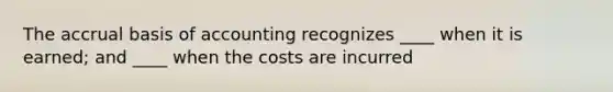 The accrual basis of accounting recognizes ____ when it is earned; and ____ when the costs are incurred